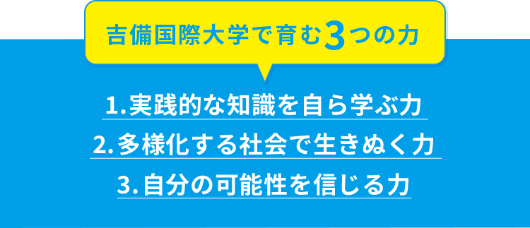 吉備国際大学で育む3つの力 1.実践的な知識を自ら学ぶ力 2.多様化する社会で生きぬく力 3.自分の可能性を信じる力